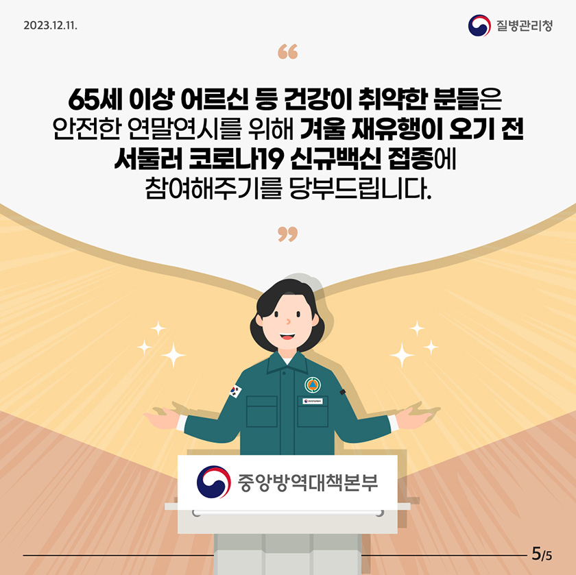 65세 이상 어르신 등 건강이 취약한 분들은 안전한 연말연시를 위해 겨울 재유행이 오기 전 서둘러 코로나19 신규백신 접종에 참여해주기를 당부드립니다.